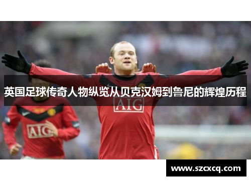 英国足球传奇人物纵览从贝克汉姆到鲁尼的辉煌历程