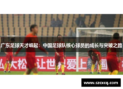 广东足球天才崛起：中国足球队核心球员的成长与突破之路
