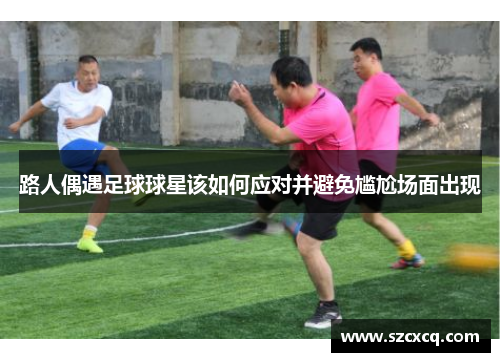 路人偶遇足球球星该如何应对并避免尴尬场面出现