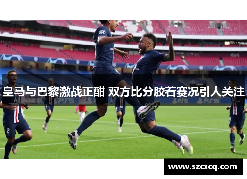 皇马与巴黎激战正酣 双方比分胶着赛况引人关注
